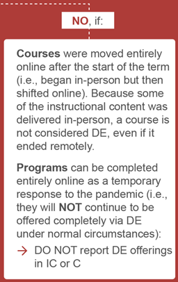 flow chart reads, NO: IF:
courses were moved entirely online after start of the term because some of the content was delivered in person, a course is not considered DE even if it ended remotely. 
Programs can be completed entirely online as a temp resp to the pandemic. Do not report DE offerings in IC or C