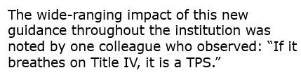 Text: The wide-ranging impact of this new guidance throughout the institution was noted by one colleague who observed: “If it breathes on Title IV, it is a TPS.” 