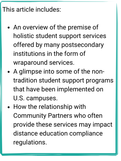 Textbox - This article includes:

An overview of the premise of holistic student support services offered by many postsecondary institutions in the form of wraparound services.
A glimpse into some of the non-tradition student support programs that have been implemented on U.S. campuses.
How the relationship with Community Partners who often provide these services may impact distance education compliance regulations.