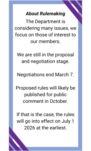 Textbox: About Rulemaking
The Department is considering many issues, we focus on those of interest to our members.

We are still in the proposal and negotiation stage.

Negotiations end March 7.

Proposed rules will likely be published for public comment in October.

If that is the case, the rules will go into effect on July 1 2026 at the earliest.