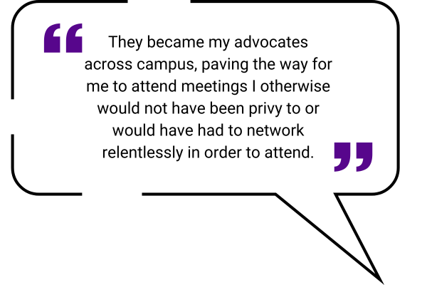 quote box: They became my advocates across campus, paving the way for me to attend meetings I otherwise would not have been privy to or would have had to network relentlessly in order to attend”.