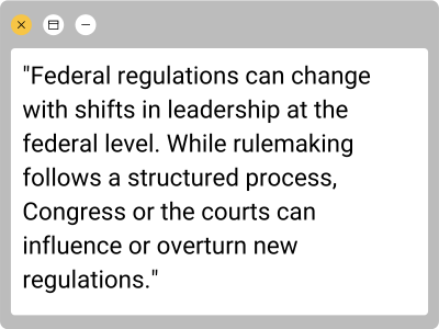 textbox: "Federal regulations can change with shifts in leadership at the federal level. While rulemaking follows a structured process, Congress or the courts can influence or overturn new regulations."